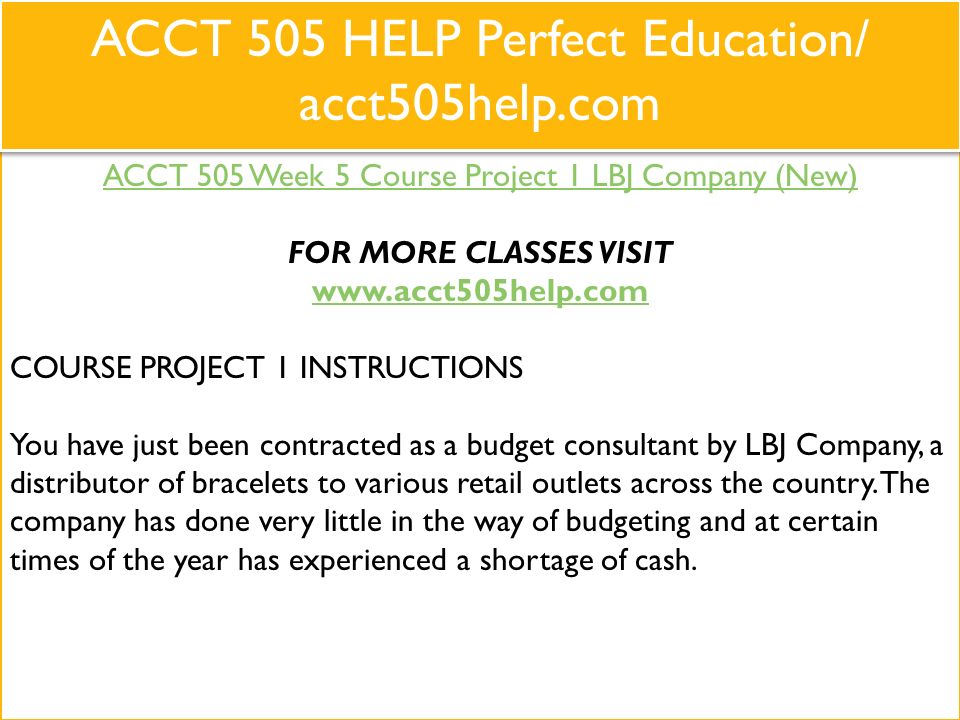 ACCT 505 Week 5 Course Project 1 LBJ Company (New) FOR MORE CLASSES VISIT   COURSE PROJECT 1 INSTRUCTIONS You have just been contracted as a budget consultant by LBJ Company, a distributor of bracelets to various retail outlets across the country.