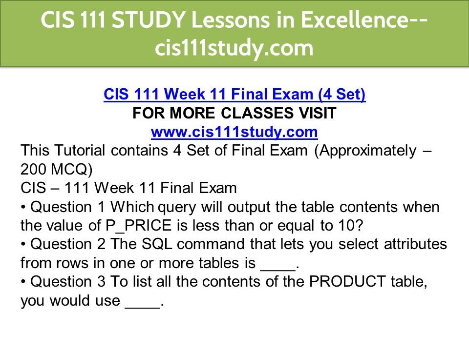 CIS 111 Week 11 Final Exam (4 Set) FOR MORE CLASSES VISIT   This Tutorial contains 4 Set of Final Exam (Approximately – 200 MCQ) CIS – 111 Week 11 Final Exam Question 1 Which query will output the table contents when the value of P_PRICE is less than or equal to 10.