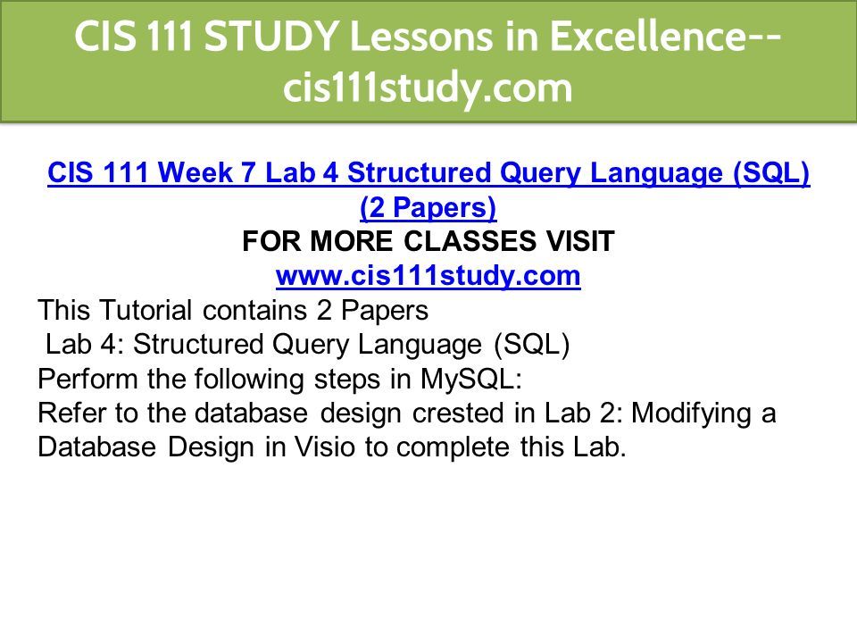 CIS 111 Week 7 Lab 4 Structured Query Language (SQL) (2 Papers) FOR MORE CLASSES VISIT   This Tutorial contains 2 Papers Lab 4: Structured Query Language (SQL) Perform the following steps in MySQL: Refer to the database design crested in Lab 2: Modifying a Database Design in Visio to complete this Lab.