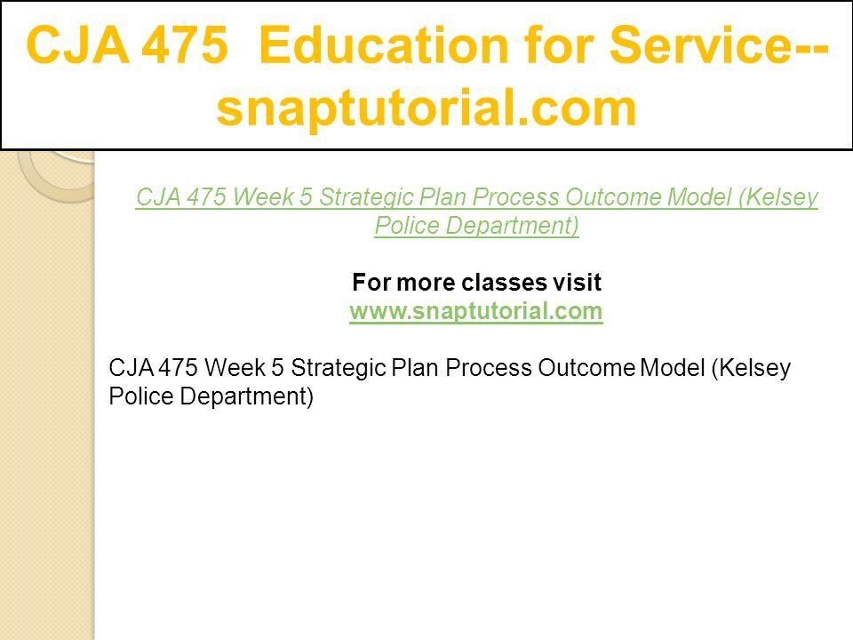 CJA 475 Education for Service-- snaptutorial.com CJA 475 Week 5 Strategic Plan Process Outcome Model (Kelsey Police Department) For more classes visit   CJA 475 Week 5 Strategic Plan Process Outcome Model (Kelsey Police Department)