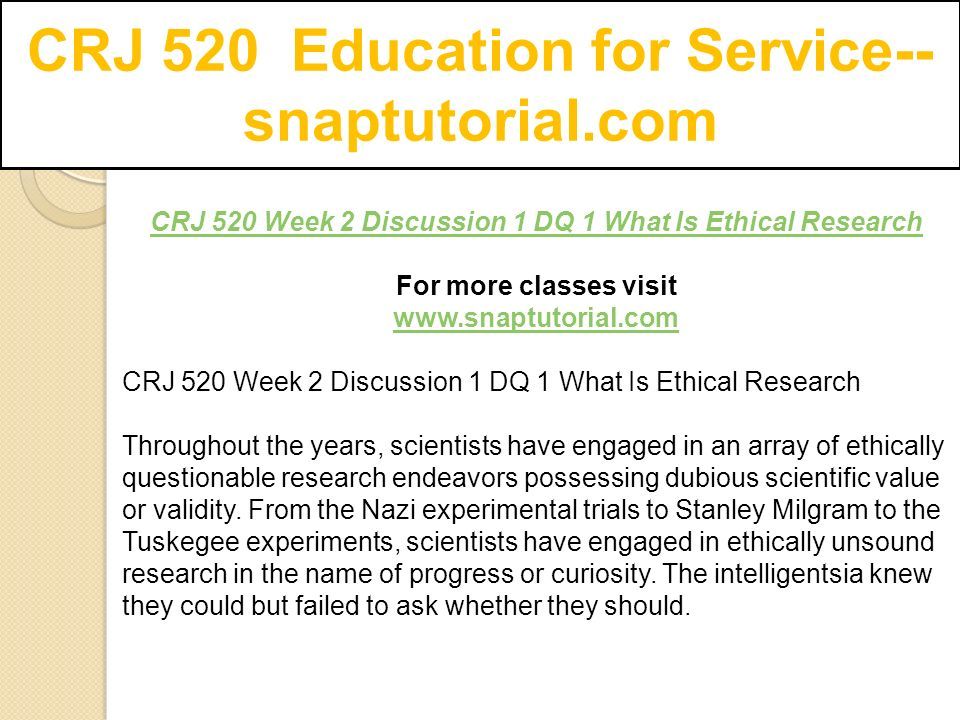 CRJ 520 Education for Service-- snaptutorial.com CRJ 520 Week 2 Discussion 1 DQ 1 What Is Ethical Research For more classes visit   CRJ 520 Week 2 Discussion 1 DQ 1 What Is Ethical Research Throughout the years, scientists have engaged in an array of ethically questionable research endeavors possessing dubious scientific value or validity.