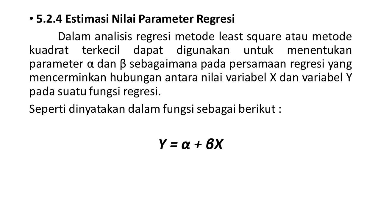 5.2.4 Estimasi Nilai Parameter Regresi Dalam analisis regresi metode least square atau metode kuadrat terkecil dapat digunakan untuk menentukan parameter α dan β sebagaimana pada persamaan regresi yang mencerminkan hubungan antara nilai variabel X dan variabel Y pada suatu fungsi regresi.