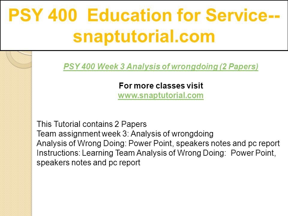 PSY 400 Education for Service-- snaptutorial.com PSY 400 Week 3 Analysis of wrongdoing (2 Papers) For more classes visit   This Tutorial contains 2 Papers Team assignment week 3: Analysis of wrongdoing Analysis of Wrong Doing: Power Point, speakers notes and pc report Instructions: Learning Team Analysis of Wrong Doing: Power Point, speakers notes and pc report