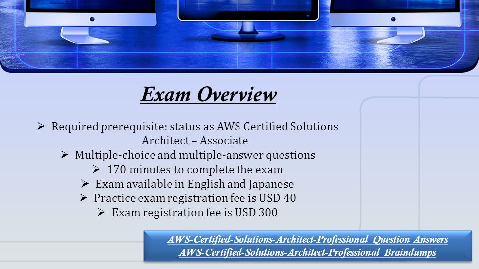 This presentation uses a free template provided by FPPT.com   Exam Overview  Required prerequisite: status as AWS Certified Solutions Architect – Associate  Multiple-choice and multiple-answer questions  170 minutes to complete the exam  Exam available in English and Japanese  Practice exam registration fee is USD 40  Exam registration fee is USD 300 AWS-Certified-Solutions-Architect-Professional Question Answers AWS-Certified-Solutions-Architect-Professional Braindumps AWS-Certified-Solutions-Architect-Professional Question Answers AWS-Certified-Solutions-Architect-Professional Braindumps