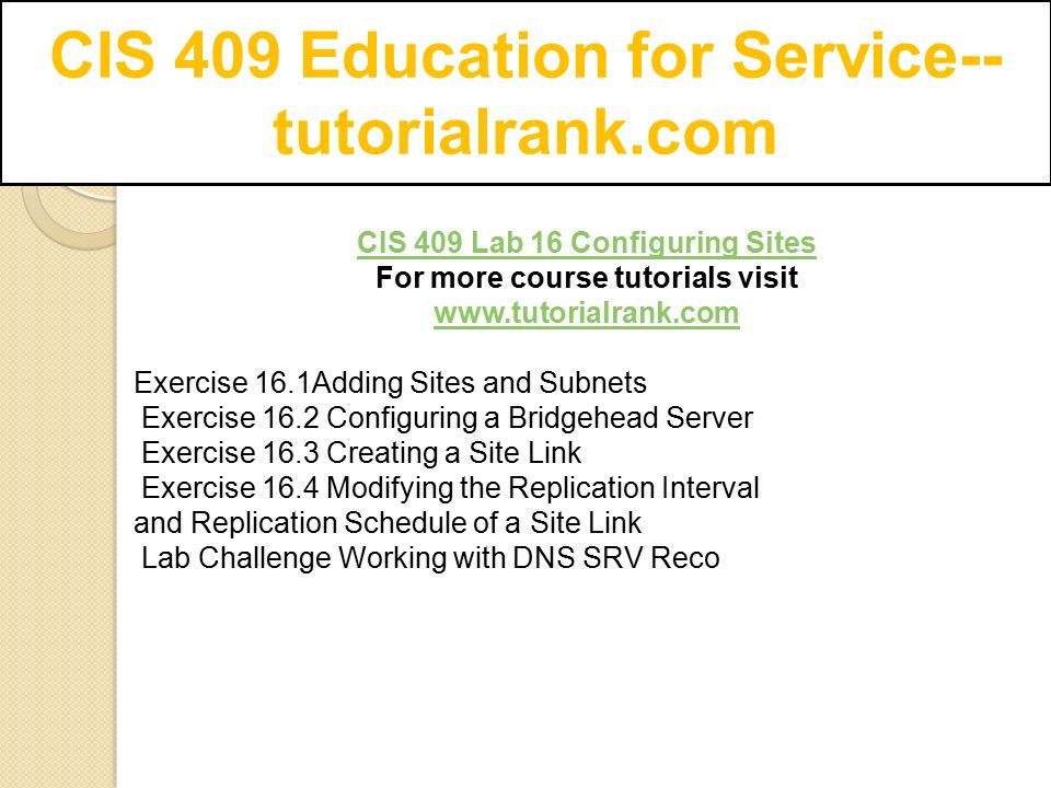 CIS 409 Education for Service-- tutorialrank.com CIS 409 Lab 16 Configuring Sites For more course tutorials visit   Exercise 16.1Adding Sites and Subnets Exercise 16.2 Configuring a Bridgehead Server Exercise 16.3 Creating a Site Link Exercise 16.4 Modifying the Replication Interval and Replication Schedule of a Site Link Lab Challenge Working with DNS SRV Reco