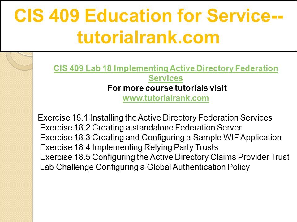 CIS 409 Education for Service-- tutorialrank.com CIS 409 Lab 18 Implementing Active Directory Federation Services For more course tutorials visit   Exercise 18.1 Installing the Active Directory Federation Services Exercise 18.2 Creating a standalone Federation Server Exercise 18.3 Creating and Configuring a Sample WIF Application Exercise 18.4 Implementing Relying Party Trusts Exercise 18.5 Configuring the Active Directory Claims Provider Trust Lab Challenge Configuring a Global Authentication Policy