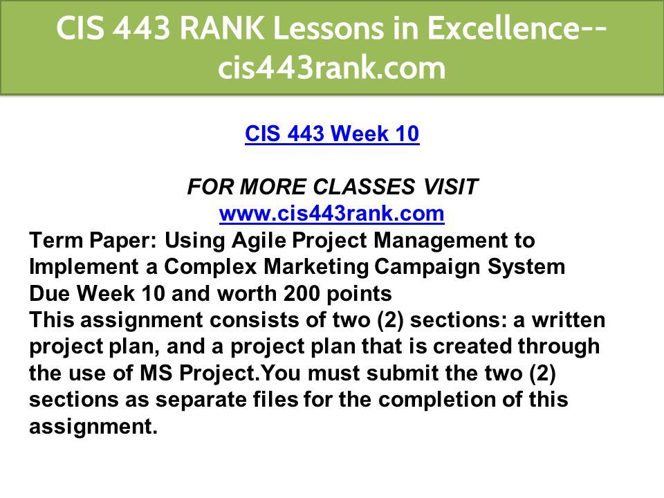 CIS 443 Week 10 FOR MORE CLASSES VISIT   Term Paper: Using Agile Project Management to Implement a Complex Marketing Campaign System Due Week 10 and worth 200 points This assignment consists of two (2) sections: a written project plan, and a project plan that is created through the use of MS Project.You must submit the two (2) sections as separate files for the completion of this assignment.