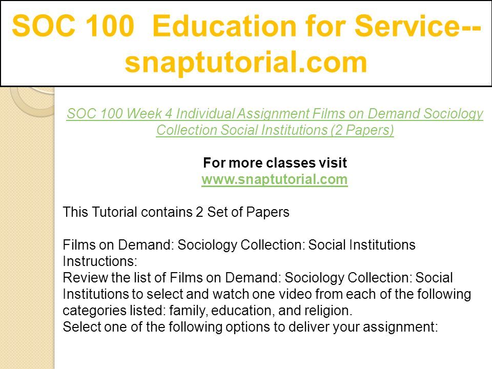 SOC 100 Education for Service-- snaptutorial.com SOC 100 Week 4 Individual Assignment Films on Demand Sociology Collection Social Institutions (2 Papers) For more classes visit   This Tutorial contains 2 Set of Papers Films on Demand: Sociology Collection: Social Institutions Instructions: Review the list of Films on Demand: Sociology Collection: Social Institutions to select and watch one video from each of the following categories listed: family, education, and religion.