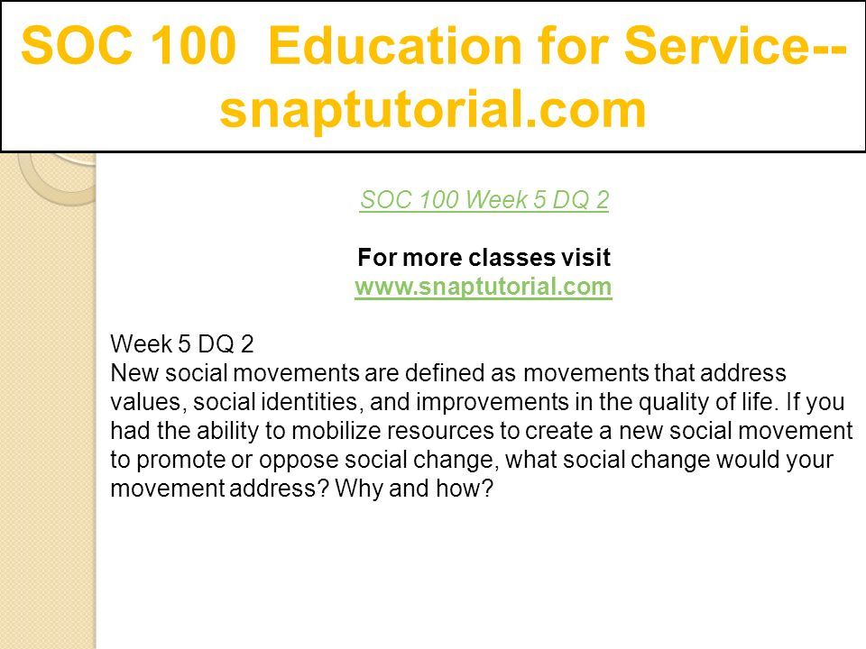 SOC 100 Education for Service-- snaptutorial.com SOC 100 Week 5 DQ 2 For more classes visit   Week 5 DQ 2 New social movements are defined as movements that address values, social identities, and improvements in the quality of life.