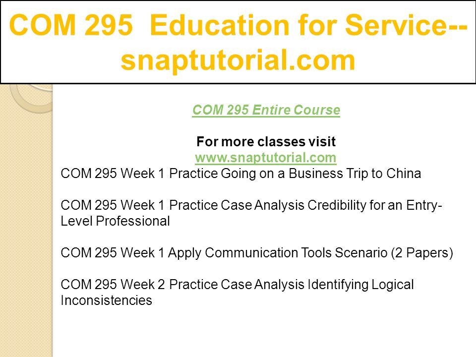 COM 295 Entire Course For more classes visit   COM 295 Week 1 Practice Going on a Business Trip to China COM 295 Week 1 Practice Case Analysis Credibility for an Entry- Level Professional COM 295 Week 1 Apply Communication Tools Scenario (2 Papers) COM 295 Week 2 Practice Case Analysis Identifying Logical Inconsistencies
