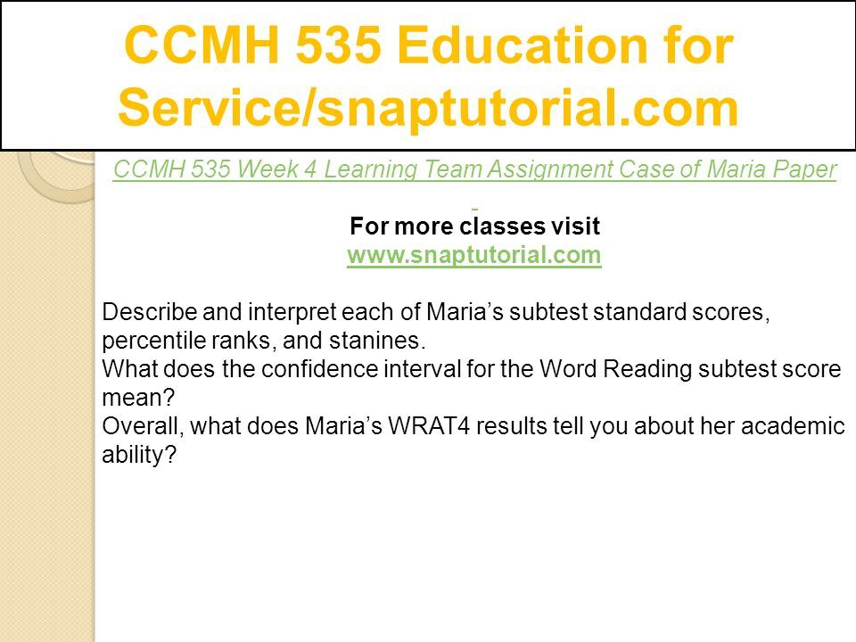 CCMH 535 Education for Service/snaptutorial.com CCMH 535 Week 4 Learning Team Assignment Case of Maria Paper For more classes visit   Describe and interpret each of Maria’s subtest standard scores, percentile ranks, and stanines.