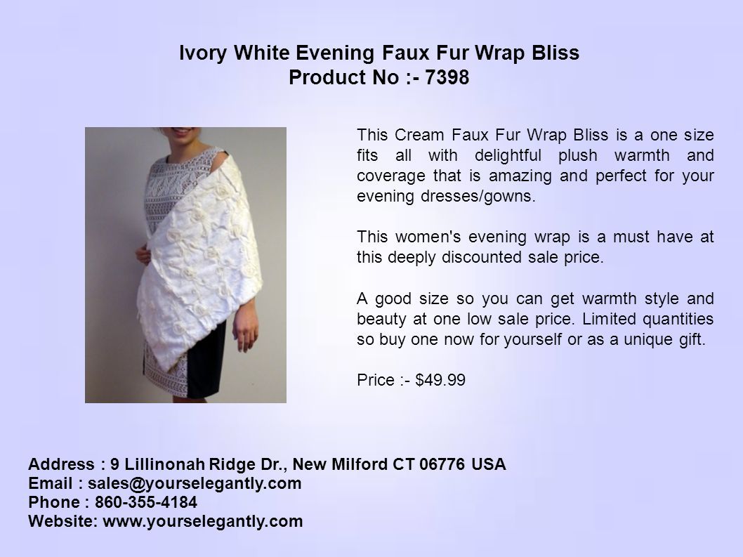 Address : 9 Lillinonah Ridge Dr., New Milford CT USA   Phone : Website:   Ivory White Evening Faux Fur Wrap Bliss Product No : This Cream Faux Fur Wrap Bliss is a one size fits all with delightful plush warmth and coverage that is amazing and perfect for your evening dresses/gowns.