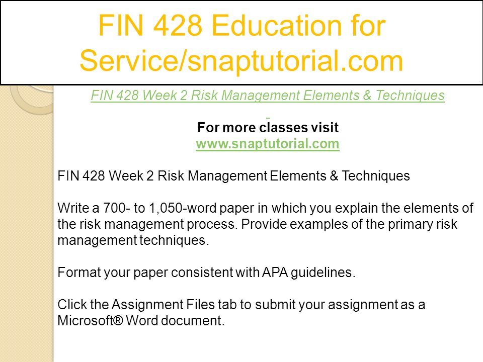 FIN 428 Education for Service/snaptutorial.com FIN 428 Week 2 Risk Management Elements & Techniques For more classes visit   FIN 428 Week 2 Risk Management Elements & Techniques Write a 700- to 1,050-word paper in which you explain the elements of the risk management process.