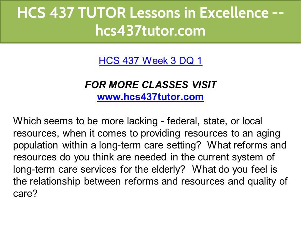 HCS 437 Week 3 DQ 1 FOR MORE CLASSES VISIT   Which seems to be more lacking - federal, state, or local resources, when it comes to providing resources to an aging population within a long-term care setting.