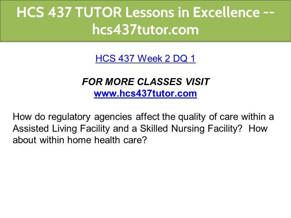 HCS 437 Week 2 DQ 1 FOR MORE CLASSES VISIT   How do regulatory agencies affect the quality of care within a Assisted Living Facility and a Skilled Nursing Facility.