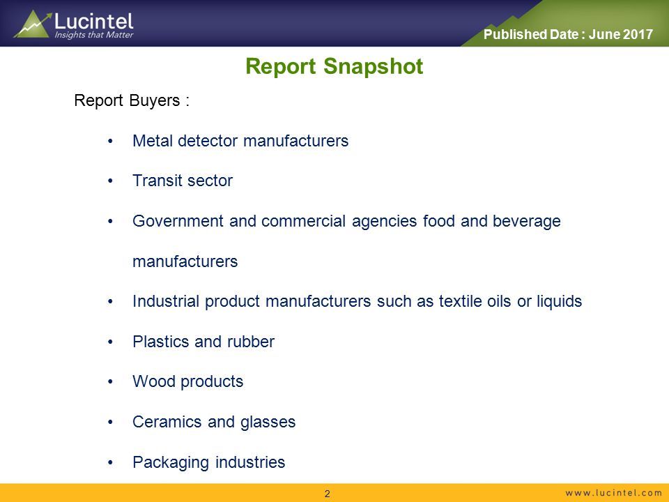 Report Snapshot 2 Report Buyers : Metal detector manufacturers Transit sector Government and commercial agencies food and beverage manufacturers Industrial product manufacturers such as textile oils or liquids Plastics and rubber Wood products Ceramics and glasses Packaging industries Published Date : June 2017