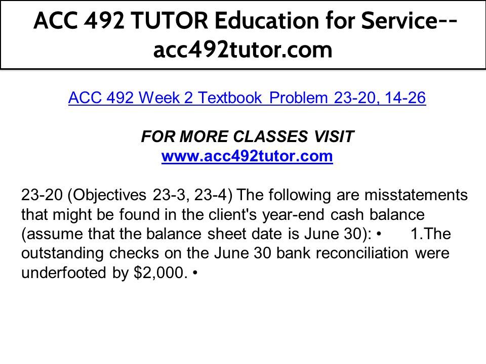 ACC 492 Week 2 Textbook Problem 23-20, FOR MORE CLASSES VISIT (Objectives 23-3, 23-4) The following are misstatements that might be found in the client s year-end cash balance (assume that the balance sheet date is June 30): 1.The outstanding checks on the June 30 bank reconciliation were underfooted by $2,000.