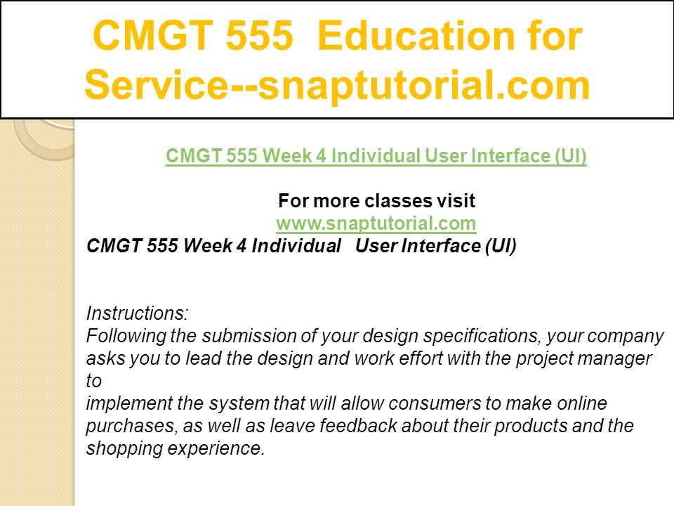 CMGT 555 Education for Service--snaptutorial.com CMGT 555 Week 4 Individual User Interface (UI) For more classes visit   CMGT 555 Week 4 Individual User Interface (UI) Instructions: Following the submission of your design specifications, your company asks you to lead the design and work effort with the project manager to implement the system that will allow consumers to make online purchases, as well as leave feedback about their products and the shopping experience.