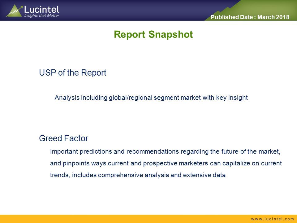 Published Date : March 2018 USP of the Report Analysis including global/regional segment market with key insight Report Snapshot Greed Factor Important predictions and recommendations regarding the future of the market, and pinpoints ways current and prospective marketers can capitalize on current trends, includes comprehensive analysis and extensive data