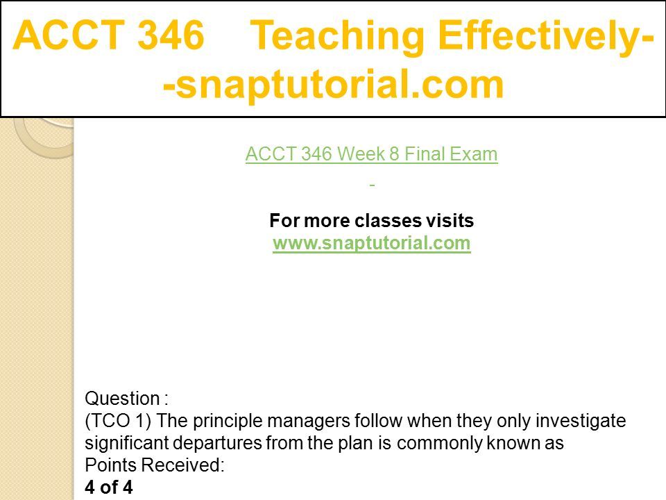 ACCT 346 Teaching Effectively- -snaptutorial.com ACCT 346 Week 8 Final Exam ­For more classes visits   Question : (TCO 1) The principle managers follow when they only investigate significant departures from the plan is commonly known as Points Received: 4 of 4