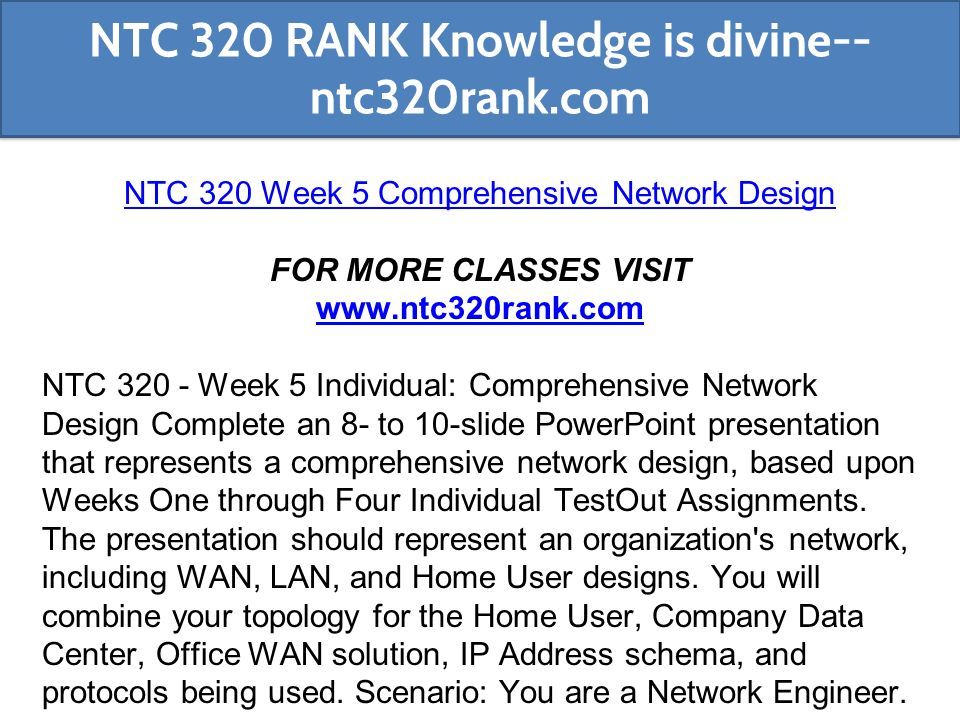 NTC 320 Week 5 Comprehensive Network Design FOR MORE CLASSES VISIT   NTC Week 5 Individual: Comprehensive Network Design Complete an 8- to 10-slide PowerPoint presentation that represents a comprehensive network design, based upon Weeks One through Four Individual TestOut Assignments.