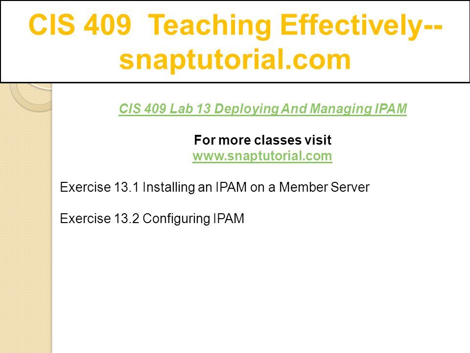 CIS 409 Teaching Effectively-- snaptutorial.com CIS 409 Lab 13 Deploying And Managing IPAM For more classes visit   Exercise 13.1 Installing an IPAM on a Member Server Exercise 13.2 Configuring IPAM