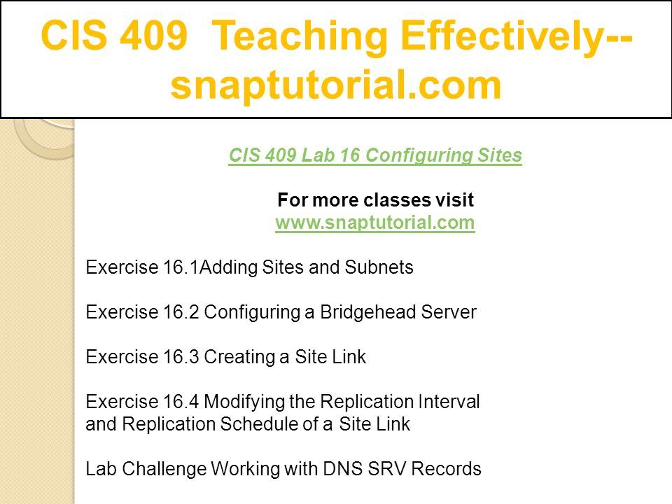 CIS 409 Teaching Effectively-- snaptutorial.com CIS 409 Lab 16 Configuring Sites For more classes visit   Exercise 16.1Adding Sites and Subnets Exercise 16.2 Configuring a Bridgehead Server Exercise 16.3 Creating a Site Link Exercise 16.4 Modifying the Replication Interval and Replication Schedule of a Site Link Lab Challenge Working with DNS SRV Records