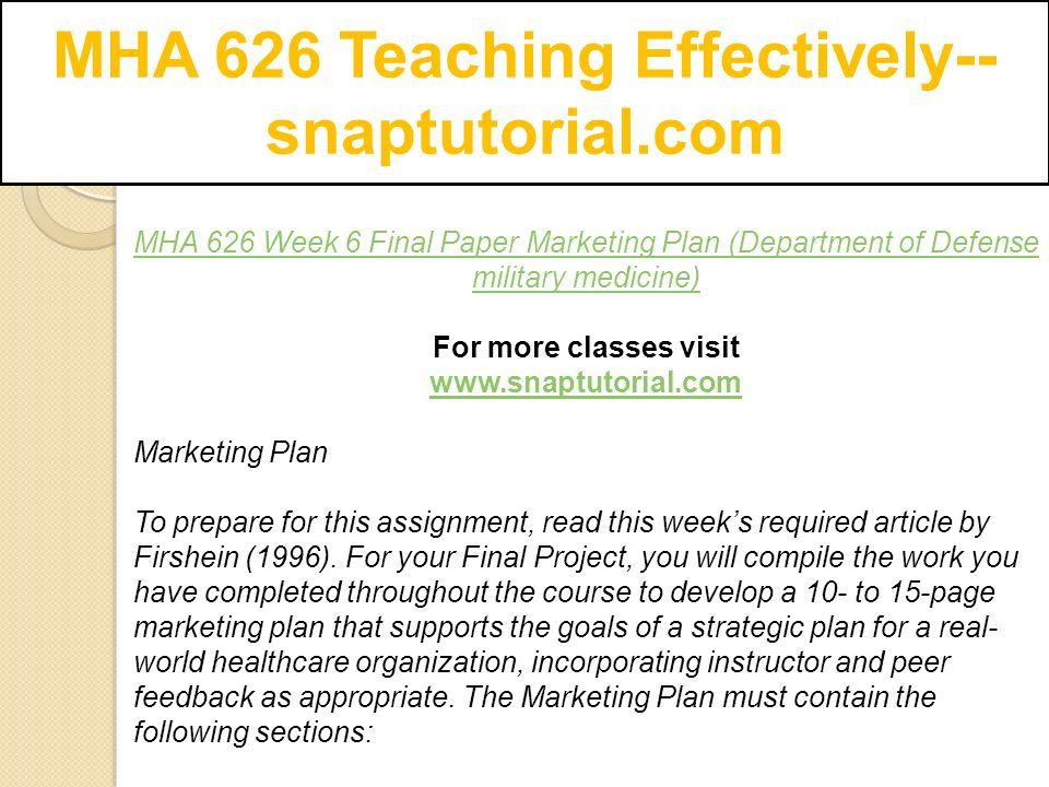 MHA 626 Teaching Effectively-- snaptutorial.com MHA 626 Week 6 Final Paper Marketing Plan (Department of Defense military medicine) For more classes visit   Marketing Plan To prepare for this assignment, read this week’s required article by Firshein (1996).