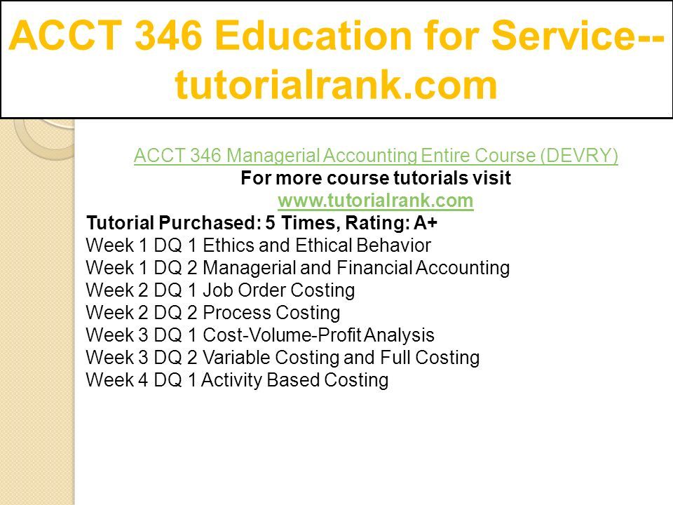 ACCT 346 Education for Service-- tutorialrank.com ACCT 346 Managerial Accounting Entire Course (DEVRY) For more course tutorials visit   Tutorial Purchased: 5 Times, Rating: A+ Week 1 DQ 1 Ethics and Ethical Behavior Week 1 DQ 2 Managerial and Financial Accounting Week 2 DQ 1 Job Order Costing Week 2 DQ 2 Process Costing Week 3 DQ 1 Cost-Volume-Profit Analysis Week 3 DQ 2 Variable Costing and Full Costing Week 4 DQ 1 Activity Based Costing