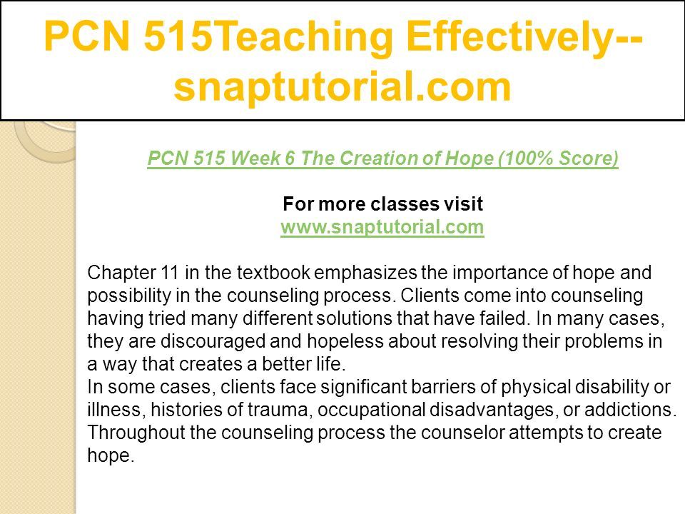 PCN 515Teaching Effectively-- snaptutorial.com PCN 515 Week 6 The Creation of Hope (100% Score) For more classes visit   Chapter 11 in the textbook emphasizes the importance of hope and possibility in the counseling process.