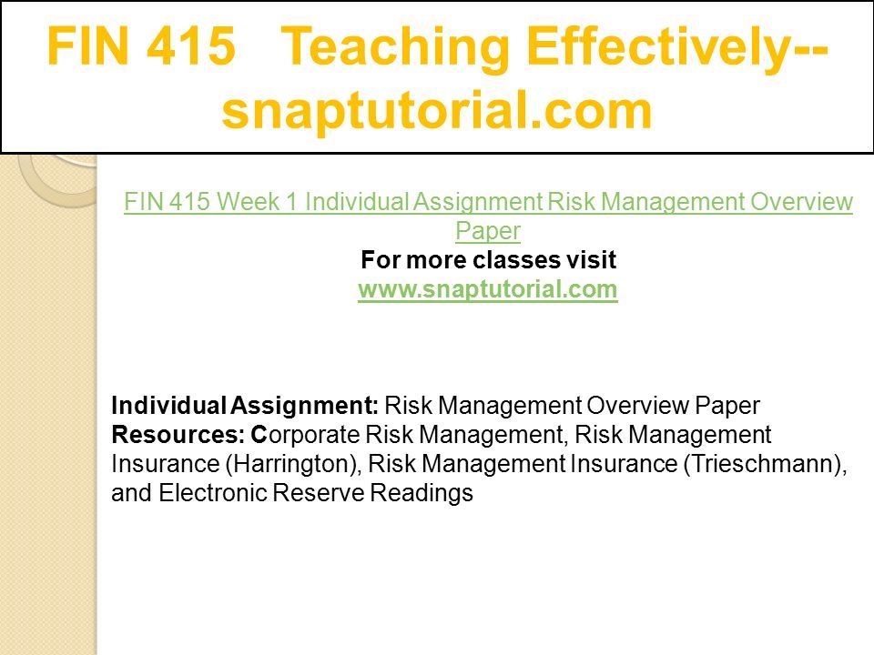 FIN 415 Teaching Effectively-- snaptutorial.com FIN 415 Week 1 Individual Assignment Risk Management Overview Paper For more classes visit   Individual Assignment: Risk Management Overview Paper Resources: Corporate Risk Management, Risk Management Insurance (Harrington), Risk Management Insurance (Trieschmann), and Electronic Reserve Readings
