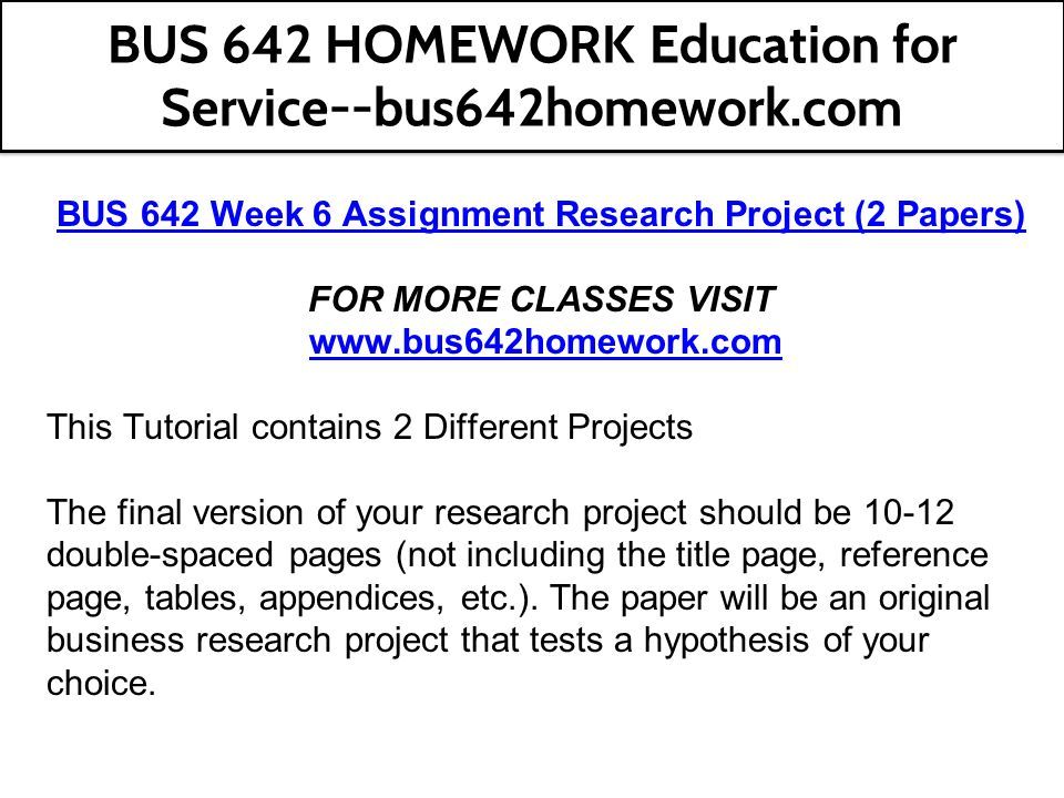 BUS 642 Week 6 Assignment Research Project (2 Papers) FOR MORE CLASSES VISIT   This Tutorial contains 2 Different Projects The final version of your research project should be double-spaced pages (not including the title page, reference page, tables, appendices, etc.).