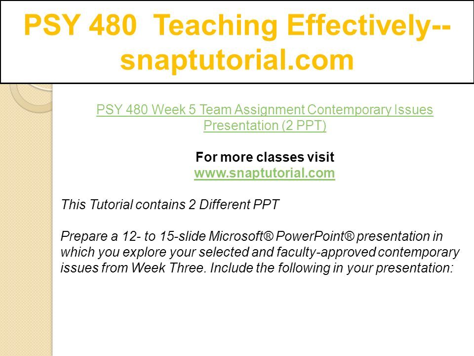 PSY 480 Teaching Effectively-- snaptutorial.com PSY 480 Week 5 Team Assignment Contemporary Issues Presentation (2 PPT) For more classes visit   This Tutorial contains 2 Different PPT Prepare a 12- to 15-slide Microsoft® PowerPoint® presentation in which you explore your selected and faculty-approved contemporary issues from Week Three.
