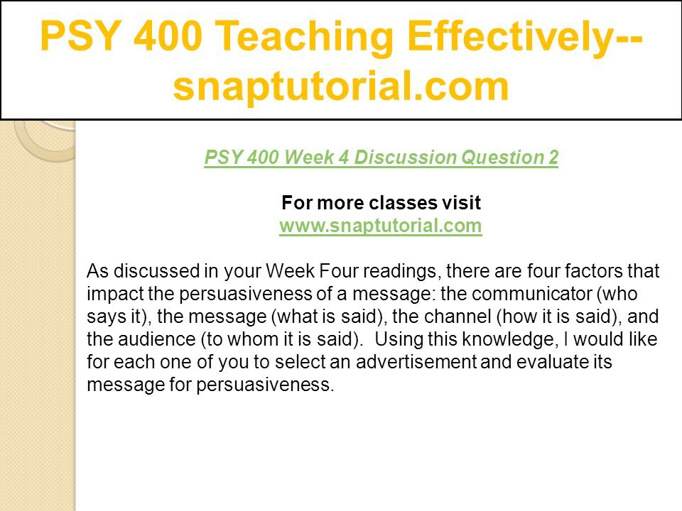 PSY 400 Teaching Effectively-- snaptutorial.com PSY 400 Week 4 Discussion Question 2 For more classes visit   As discussed in your Week Four readings, there are four factors that impact the persuasiveness of a message: the communicator (who says it), the message (what is said), the channel (how it is said), and the audience (to whom it is said).