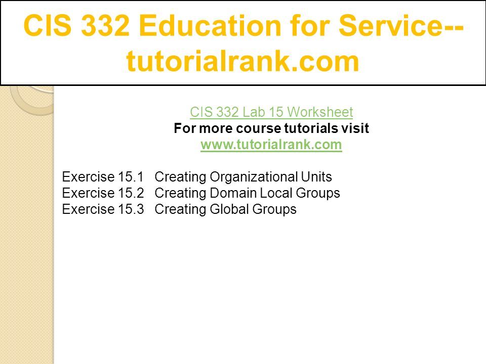 CIS 332 Education for Service-- tutorialrank.com CIS 332 Lab 15 Worksheet For more course tutorials visit   Exercise 15.1 Creating Organizational Units Exercise 15.2 Creating Domain Local Groups Exercise 15.3 Creating Global Groups
