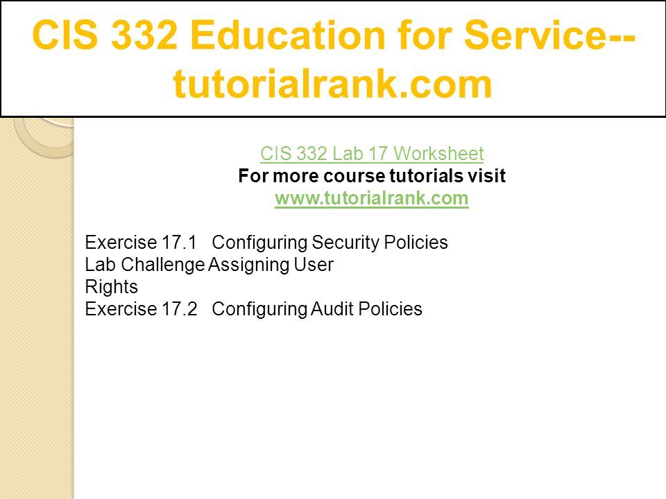 CIS 332 Education for Service-- tutorialrank.com CIS 332 Lab 17 Worksheet For more course tutorials visit   Exercise 17.1 Configuring Security Policies Lab Challenge Assigning User Rights Exercise 17.2 Configuring Audit Policies