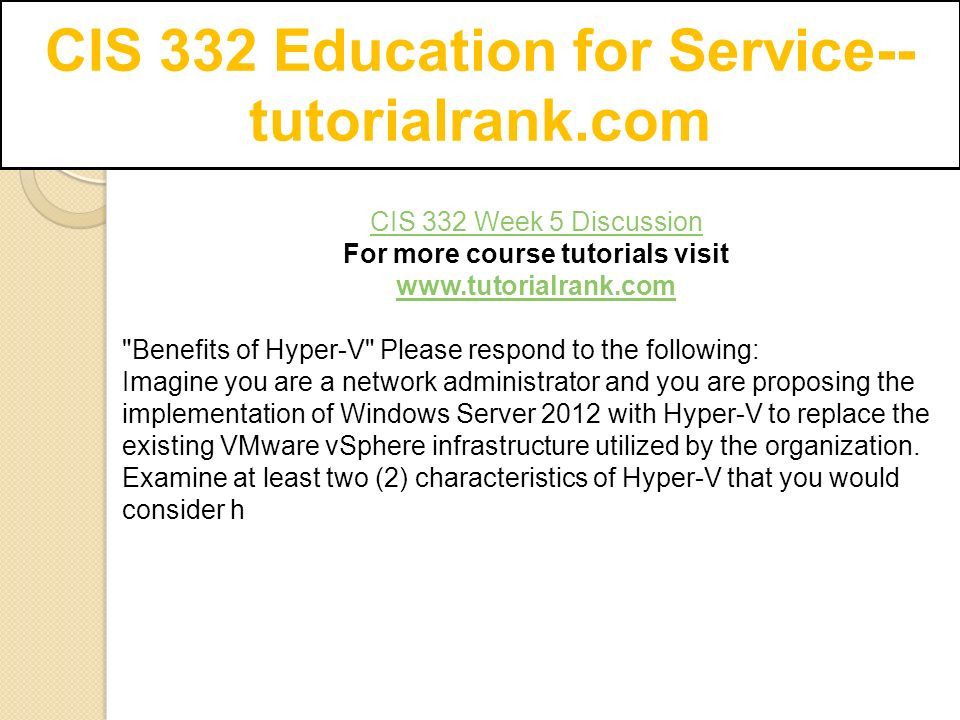 CIS 332 Education for Service-- tutorialrank.com CIS 332 Week 5 Discussion For more course tutorials visit   Benefits of Hyper-V Please respond to the following: Imagine you are a network administrator and you are proposing the implementation of Windows Server 2012 with Hyper-V to replace the existing VMware vSphere infrastructure utilized by the organization.