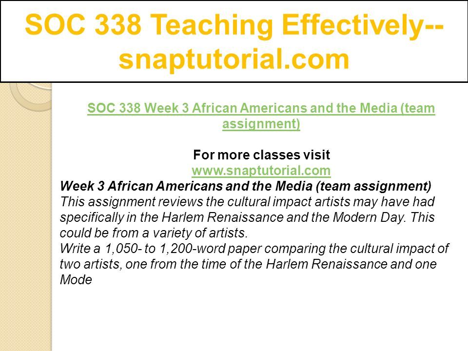 SOC 338 Teaching Effectively-- snaptutorial.com SOC 338 Week 3 African Americans and the Media (team assignment) For more classes visit   Week 3 African Americans and the Media (team assignment) This assignment reviews the cultural impact artists may have had specifically in the Harlem Renaissance and the Modern Day.