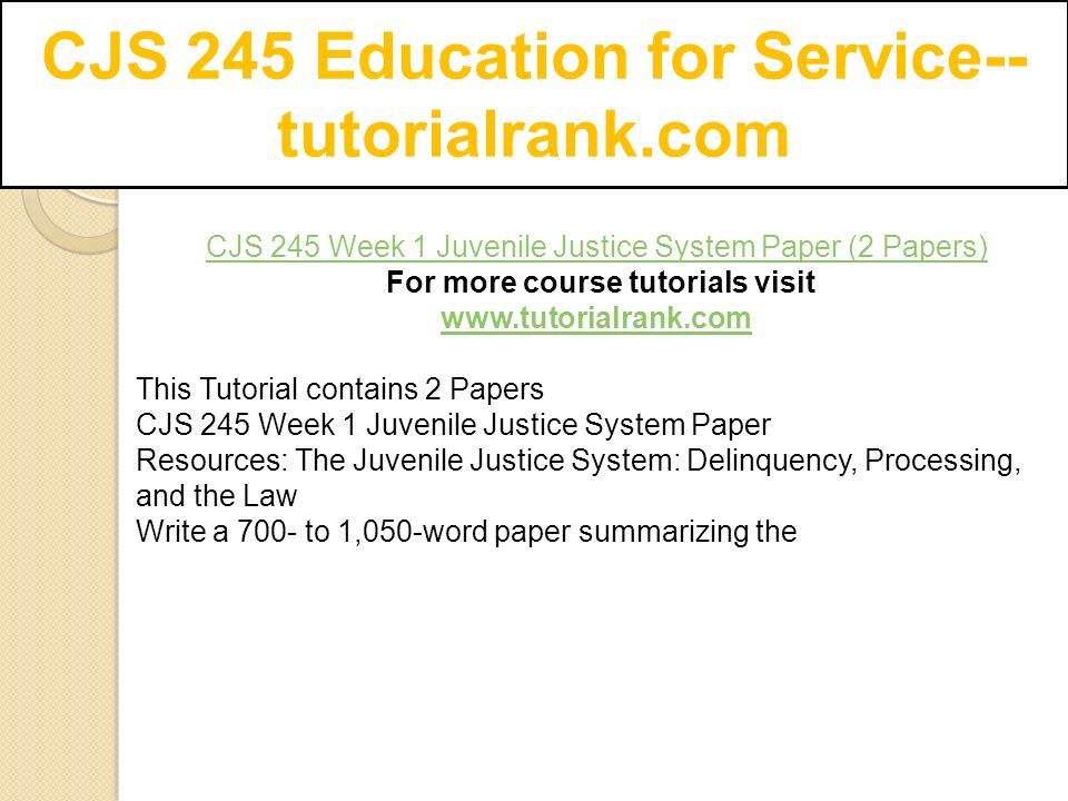 CJS 245 Education for Service-- tutorialrank.com CJS 245 Week 1 Juvenile Justice System Paper (2 Papers) For more course tutorials visit   This Tutorial contains 2 Papers CJS 245 Week 1 Juvenile Justice System Paper Resources: The Juvenile Justice System: Delinquency, Processing, and the Law Write a 700- to 1,050-word paper summarizing the