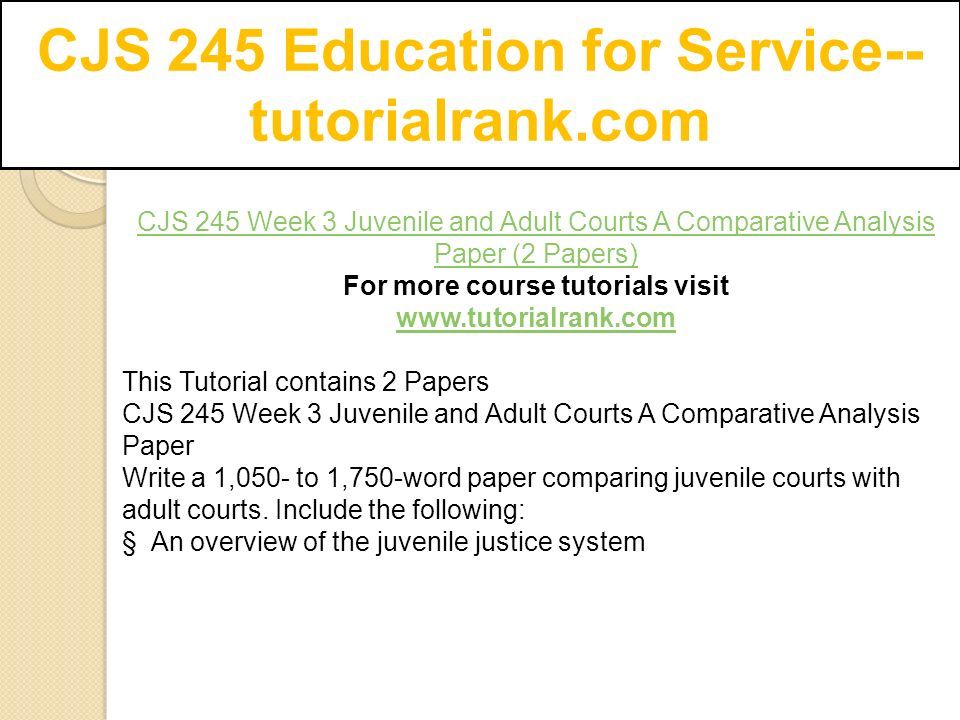 CJS 245 Education for Service-- tutorialrank.com CJS 245 Week 3 Juvenile and Adult Courts A Comparative Analysis Paper (2 Papers) For more course tutorials visit   This Tutorial contains 2 Papers CJS 245 Week 3 Juvenile and Adult Courts A Comparative Analysis Paper Write a 1,050- to 1,750-word paper comparing juvenile courts with adult courts.
