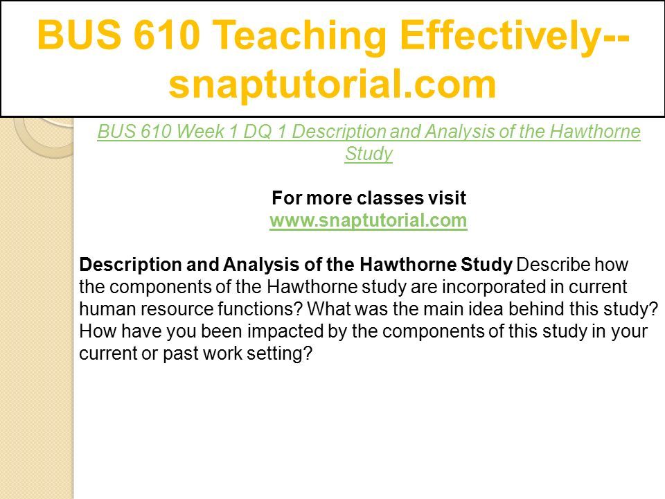 BUS 610 Teaching Effectively-- snaptutorial.com BUS 610 Week 1 DQ 1 Description and Analysis of the Hawthorne Study For more classes visit   Description and Analysis of the Hawthorne Study Describe how the components of the Hawthorne study are incorporated in current human resource functions.
