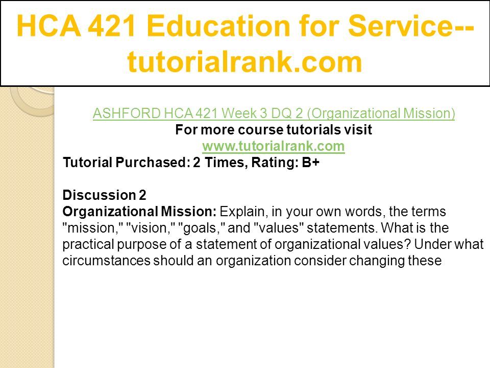 HCA 421 Education for Service-- tutorialrank.com ASHFORD HCA 421 Week 3 DQ 2 (Organizational Mission) For more course tutorials visit   Tutorial Purchased: 2 Times, Rating: B+ Discussion 2 Organizational Mission: Explain, in your own words, the terms mission, vision, goals, and values statements.