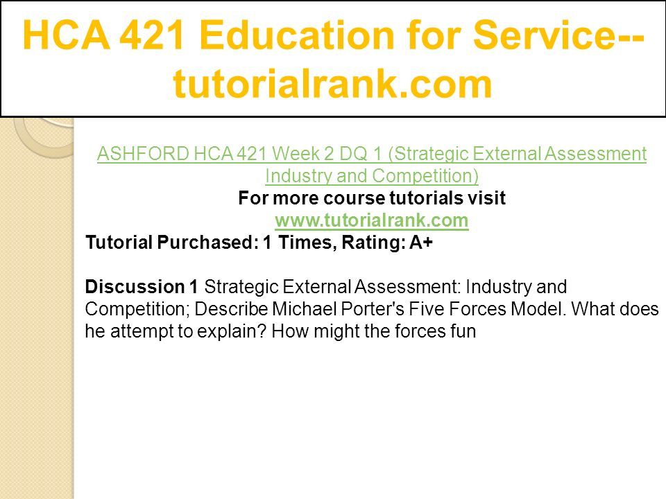 HCA 421 Education for Service-- tutorialrank.com ASHFORD HCA 421 Week 2 DQ 1 (Strategic External Assessment Industry and Competition) For more course tutorials visit   Tutorial Purchased: 1 Times, Rating: A+ Discussion 1 Strategic External Assessment: Industry and Competition; Describe Michael Porter s Five Forces Model.
