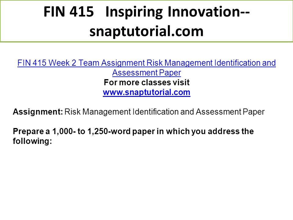 FIN 415 Week 2 Team Assignment Risk Management Identification and Assessment Paper For more classes visit   Assignment: Risk Management Identification and Assessment Paper Prepare a 1,000- to 1,250-word paper in which you address the following: FIN 415 Inspiring Innovation-- snaptutorial.com
