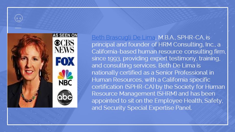 Beth Brascugli De LimaBeth Brascugli De Lima, M.B.A., SPHR-CA, is principal and founder of HRM Consulting, Inc., a California-based human resource consulting firm, since 1993, providing expert testimony, training, and consulting services.