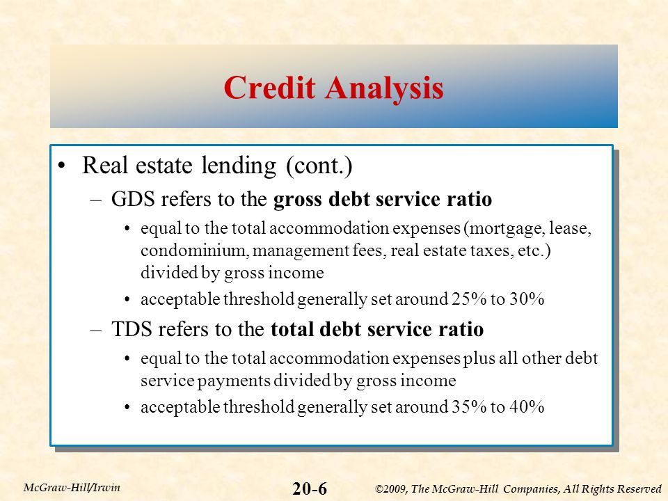 ©2009, The McGraw-Hill Companies, All Rights Reserved 20-6 McGraw-Hill/Irwin Credit Analysis Real estate lending (cont.) –GDS refers to the gross debt service ratio equal to the total accommodation expenses (mortgage, lease, condominium, management fees, real estate taxes, etc.) divided by gross income acceptable threshold generally set around 25% to 30% –TDS refers to the total debt service ratio equal to the total accommodation expenses plus all other debt service payments divided by gross income acceptable threshold generally set around 35% to 40% Real estate lending (cont.) –GDS refers to the gross debt service ratio equal to the total accommodation expenses (mortgage, lease, condominium, management fees, real estate taxes, etc.) divided by gross income acceptable threshold generally set around 25% to 30% –TDS refers to the total debt service ratio equal to the total accommodation expenses plus all other debt service payments divided by gross income acceptable threshold generally set around 35% to 40%