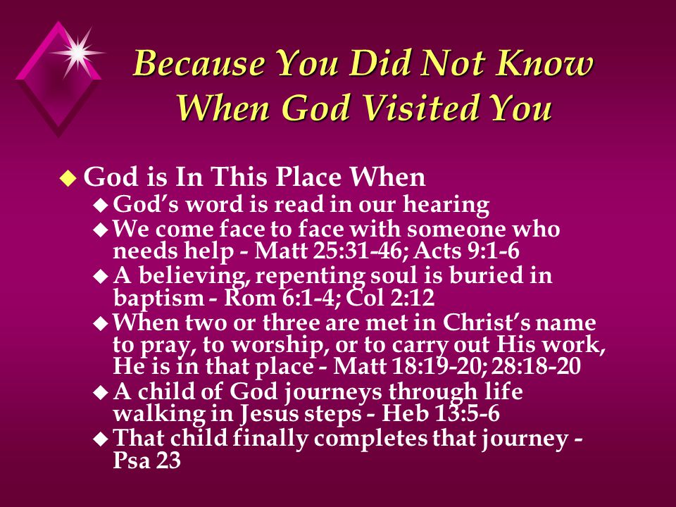 Because You Did Not Know When God Visited You u God is In This Place When u God’s word is read in our hearing u We come face to face with someone who needs help - Matt 25:31-46; Acts 9:1-6 u A believing, repenting soul is buried in baptism - Rom 6:1-4; Col 2:12 u When two or three are met in Christ’s name to pray, to worship, or to carry out His work, He is in that place - Matt 18:19-20; 28:18-20 u A child of God journeys through life walking in Jesus steps - Heb 13:5-6 u That child finally completes that journey - Psa 23