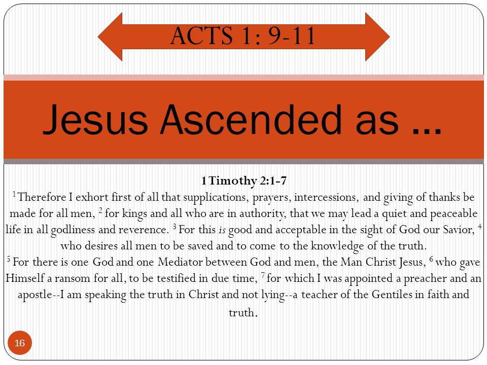 16 Jesus Ascended as … ACTS 1: Timothy 2:1-7 1 Therefore I exhort first of all that supplications, prayers, intercessions, and giving of thanks be made for all men, 2 for kings and all who are in authority, that we may lead a quiet and peaceable life in all godliness and reverence.