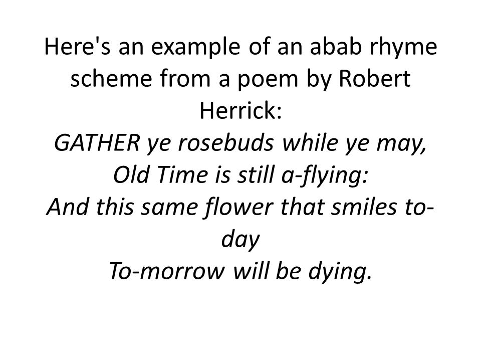 Here s an example of an abab rhyme scheme from a poem by Robert Herrick: GATHER ye rosebuds while ye may, Old Time is still a-flying: And this same flower that smiles to- day To-morrow will be dying.