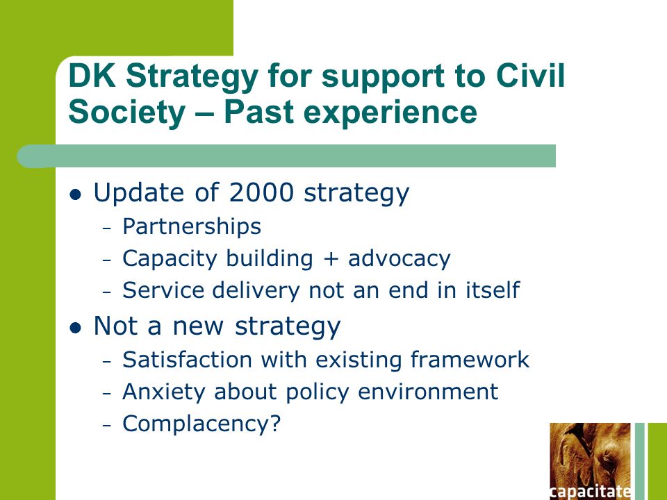 DK Strategy for support to Civil Society – Past experience Update of 2000 strategy – Partnerships – Capacity building + advocacy – Service delivery not an end in itself Not a new strategy – Satisfaction with existing framework – Anxiety about policy environment – Complacency
